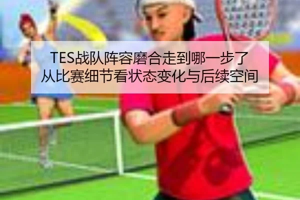 TES战队阵容磨合走到哪一步了 从比赛细节看状态变化与后续空间 - xingkongtiyu